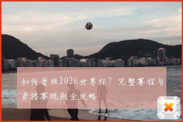 如何晋级2026世界杯？完整赛程与资格赛规则全攻略