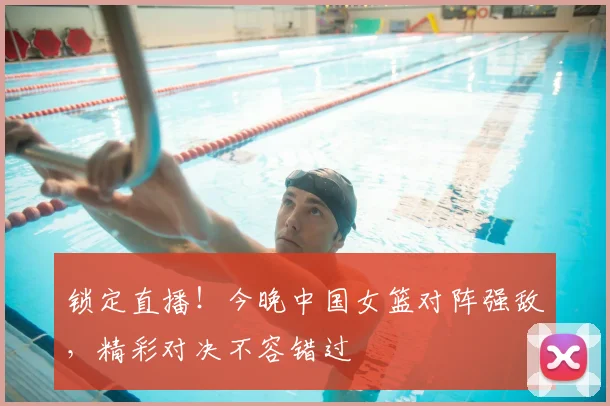 锁定直播!今晚中国女篮对阵强敌,精彩对决不容错过
