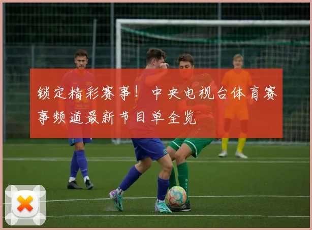 锁定精彩赛事！中央电视台体育赛事频道最新节目单全览