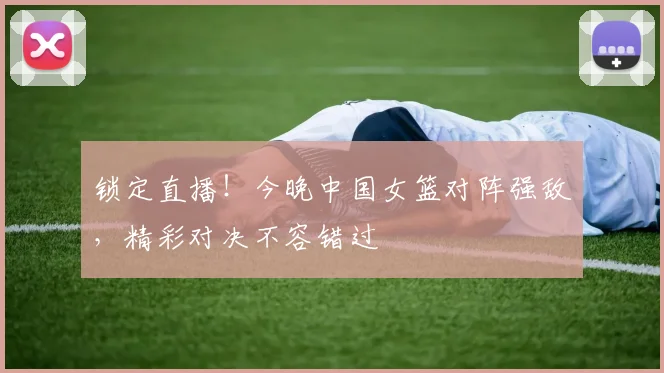 锁定直播!今晚中国女篮对阵强敌,精彩对决不容错过