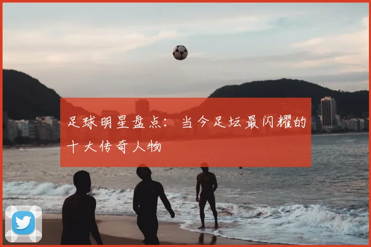 足球明星盘点:当今足坛最闪耀的十大传奇人物
